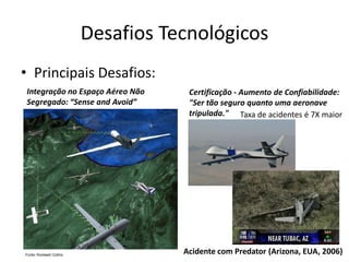 Desafios Tecnológicos
• Principais Desafios:
Integração no Espaço Aéreo Não
Segregado: “Sense and Avoid”
Certificação - Aumento de Confiabilidade:
"Ser tão seguro quanto uma aeronave
tripulada."
Acidente com Predator (Arizona, EUA, 2006)
Taxa de acidentes é 7X maior
 
