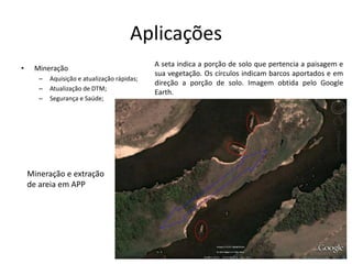 Aplicações
• Mineração
– Aquisição e atualização rápidas;
– Atualização de DTM;
– Segurança e Saúde;
A seta indica a porção de solo que pertencia a paisagem e
sua vegetação. Os círculos indicam barcos aportados e em
direção a porção de solo. Imagem obtida pelo Google
Earth.
Mineração e extração
de areia em APP
 