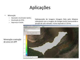 Aplicações
• Mineração
– Aquisição e atualização rápidas;
– Atualização de DTM;
– Segurança e Saúde;
Sobreposição de imagens (Imagem feita pelo AGplane
sobreposta com a imagem do Google Earth) mensurando a
porção de solo retirada. A área equivale à 3.33 ha.
Mineração e extração
de areia em APP
 