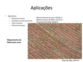 Aplicações
• Agricultura
– Manejo de culturas;
– Avaliação da saúde das plantas;
– Falha no plantio;
– DTM para drenagem
Metros lineares de cana: 595,85 m
Metros lineares de falha: 113,53 m
Percentual de Falha: 20,40 %
Área da foto: 934 m²
Mapeamento de
falhas para cana
 
