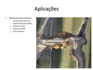 Aplicações
• Monitoramento ambiental
– Levantamento da costa;
– Mapeamento de erosões;
– Descarte de lixo;
– Reservas e APPs;
– Licenciamento;
 