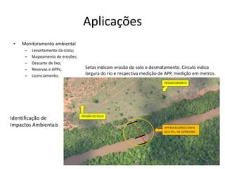 Aplicações
• Monitoramento ambiental
– Levantamento da costa;
– Mapeamento de erosões;
– Descarte de lixo;
– Reservas e APPs;
– Licenciamento;
Setas indicam erosão do solo e desmatamento. Circulo indica
largura do rio e respectiva medição de APP, medição em metros.
Identificação de
Impactos Ambientais
 