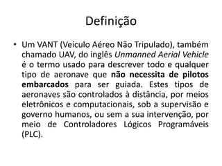 Definição
• Um VANT (Veículo Aéreo Não Tripulado), também
chamado UAV, do inglês Unmanned Aerial Vehicle
é o termo usado para descrever todo e qualquer
tipo de aeronave que não necessita de pilotos
embarcados para ser guiada. Estes tipos de
aeronaves são controlados à distância, por meios
eletrônicos e computacionais, sob a supervisão e
governo humanos, ou sem a sua intervenção, por
meio de Controladores Lógicos Programáveis
(PLC).
 