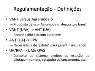 Regulamentação - Definições
• VANT versus Aeromodelo
– Propósito de uso (Aeromodelo: desporto e lazer)
• VANT (UAV) -> ANT (UA)
– Reconhecimento com aeronave
• ANT (UA) -> RPA
– Necessidade de “piloto” para garantir segurança
• UA/RPA -> UAS/RPAS
– Conceito de sistema englobando estação de
pilotagem remota, catapulta de lançamento, etc.
 