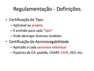 Regulamentação - Definições
• Certificação de Tipo:
– Aplicável ao projeto
– É emitido para cada “tipo”
– Pode abranger diversos modelos
• Certificação de Aeronavegabilidade
– Aplicado a cada aeronave individual
– Espécies de CA: padrão, CAARF, CAVE, AEV, etc.
 