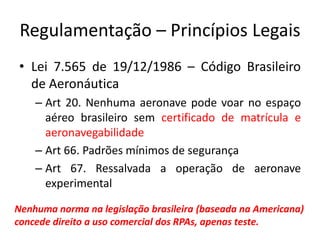 Regulamentação – Princípios Legais
• Lei 7.565 de 19/12/1986 – Código Brasileiro
de Aeronáutica
– Art 20. Nenhuma aeronave pode voar no espaço
aéreo brasileiro sem certificado de matrícula e
aeronavegabilidade
– Art 66. Padrões mínimos de segurança
– Art 67. Ressalvada a operação de aeronave
experimental
Nenhuma norma na legislação brasileira (baseada na Americana)
concede direito a uso comercial dos RPAs, apenas teste.
 