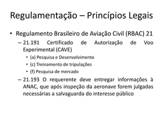 Regulamentação – Princípios Legais
• Regulamento Brasileiro de Aviação Civil (RBAC) 21
– 21.191 Certificado de Autorização de Voo
Experimental (CAVE)
• (a) Pesquisa e Desenvolvimento
• (c) Treinamento de tripulações
• (f) Pesquisa de mercado
– 21.193 O requerente deve entregar informações à
ANAC, que após inspeção da aeronave forem julgadas
necessárias a salvaguarda do interesse público
 