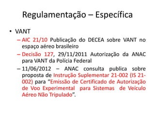 Regulamentação – Específica
• VANT
– AIC 21/10 Publicação do DECEA sobre VANT no
espaço aéreo brasileiro
– Decisão 127, 29/11/2011 Autorização da ANAC
para VANT da Polícia Federal
– 11/06/2012 – ANAC consulta publica sobre
proposta de Instrução Suplementar 21-002 (IS 21-
002) para “Emissão de Certificado de Autorização
de Voo Experimental para Sistemas de Veículo
Aéreo Não Tripulado”.
 