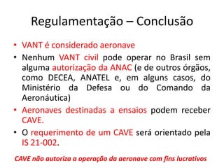 Regulamentação – Conclusão
• VANT é considerado aeronave
• Nenhum VANT civil pode operar no Brasil sem
alguma autorização da ANAC (e de outros órgãos,
como DECEA, ANATEL e, em alguns casos, do
Ministério da Defesa ou do Comando da
Aeronáutica)
• Aeronaves destinadas a ensaios podem receber
CAVE.
• O requerimento de um CAVE será orientado pela
IS 21-002.
CAVE não autoriza a operação da aeronave com fins lucrativos
 
