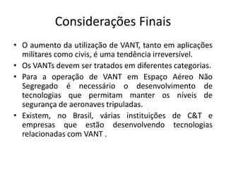 Considerações Finais
• O aumento da utilização de VANT, tanto em aplicações
militares como civis, é uma tendência irreversível.
• Os VANTs devem ser tratados em diferentes categorias.
• Para a operação de VANT em Espaço Aéreo Não
Segregado é necessário o desenvolvimento de
tecnologias que permitam manter os níveis de
segurança de aeronaves tripuladas.
• Existem, no Brasil, várias instituições de C&T e
empresas que estão desenvolvendo tecnologias
relacionadas com VANT .
 