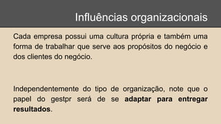 Influências organizacionais
Cada empresa possui uma cultura própria e também uma
forma de trabalhar que serve aos propósitos do negócio e
dos clientes do negócio.
Independentemente do tipo de organização, note que o
papel do gestpr será de se adaptar para entregar
resultados.
 