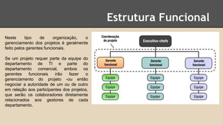 Estrutura Funcional
Neste tipo de organização, o
gerenciamento dos projetos é geralmente
feito pelos gerentes funcionais.
Se um projeto requer parte da equipe do
departamento de TI e parte do
departamento comercial, ambos os
gerentes funcionais irão fazer o
gerenciamento do projeto -ou então
negociar a autoridade de um ou de outro
em relação aos participantes dos projetos,
que serão os colaboradores diretamente
relacionados aos gestores de cada
departamento.
 