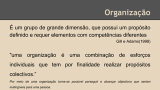 Organização
É um grupo de grande dimensão, que possui um propósito
deﬁnido e requer elementos com competências diferentes
Gill e Adams(1998)
"uma organização é uma combinação de esforços
individuais que tem por finalidade realizar propósitos
colectivos.”
Por meio de uma organização torna-se possível perseguir e alcançar objectivos que seriam
inatingíveis para uma pessoa.
 