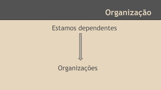 Organização
Estamos dependentes
Organizações
 