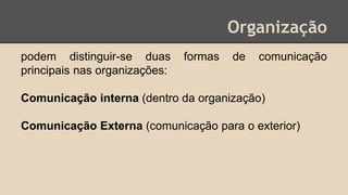 Organização
podem distinguir-se duas formas de comunicação
principais nas organizações:
Comunicação interna (dentro da organização)
Comunicação Externa (comunicação para o exterior)
 