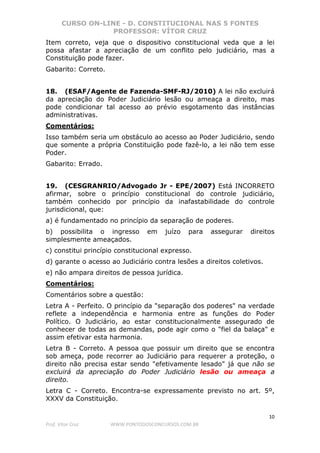 CURSO ON-LINE - D. CONSTITUCIONAL NAS 5 FONTES
PROFESSOR: VÍTOR CRUZ
10
Prof. Vítor Cruz WWW.PONTODOSCONCURSOS.COM.BR
Item correto, veja que o dispositivo constitucional veda que a lei
possa afastar a apreciação de um conflito pelo judiciário, mas a
Constituição pode fazer.
Gabarito: Correto.
18. (ESAF/Agente de Fazenda-SMF-RJ/2010) A lei não excluirá
da apreciação do Poder Judiciário lesão ou ameaça a direito, mas
pode condicionar tal acesso ao prévio esgotamento das instâncias
administrativas.
Comentários:
Isso também seria um obstáculo ao acesso ao Poder Judiciário, sendo
que somente a própria Constituição pode fazê-lo, a lei não tem esse
Poder.
Gabarito: Errado.
19. (CESGRANRIO/Advogado Jr - EPE/2007) Está INCORRETO
afirmar, sobre o princípio constitucional do controle judiciário,
também conhecido por princípio da inafastabilidade do controle
jurisdicional, que:
a) é fundamentado no princípio da separação de poderes.
b) possibilita o ingresso em juízo para assegurar direitos
simplesmente ameaçados.
c) constitui princípio constitucional expresso.
d) garante o acesso ao Judiciário contra lesões a direitos coletivos.
e) não ampara direitos de pessoa jurídica.
Comentários:
Comentários sobre a questão:
Letra A - Perfeito. O princípio da "separação dos poderes" na verdade
reflete a independência e harmonia entre as funções do Poder
Político. O Judiciário, ao estar constitucionalmente assegurado de
conhecer de todas as demandas, pode agir como o "fiel da balaça" e
assim efetivar esta harmonia.
Letra B - Correto. A pessoa que possuir um direito que se encontra
sob ameça, pode recorrer ao Judiciário para requerer a proteção, o
direito não precisa estar sendo "efetivamente lesado" já que não se
excluirá da apreciação do Poder Judiciário lesão ou ameaça a
direito.
Letra C - Correto. Encontra-se expressamente previsto no art. 5º,
XXXV da Constituição.
 