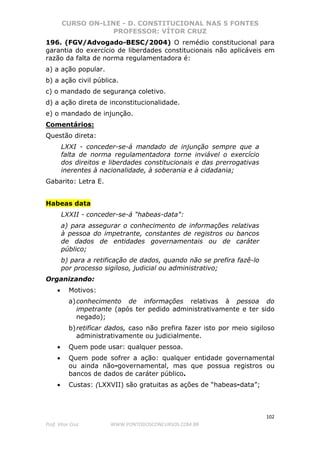 CURSO ON-LINE - D. CONSTITUCIONAL NAS 5 FONTES
PROFESSOR: VÍTOR CRUZ
102
Prof. Vítor Cruz WWW.PONTODOSCONCURSOS.COM.BR
196. (FGV/Advogado-BESC/2004) O remédio constitucional para
garantia do exercício de liberdades constitucionais não aplicáveis em
razão da falta de norma regulamentadora é:
a) a ação popular.
b) a ação civil pública.
c) o mandado de segurança coletivo.
d) a ação direta de inconstitucionalidade.
e) o mandado de injunção.
Comentários:
Questão direta:
LXXI - conceder-se-á mandado de injunção sempre que a
falta de norma regulamentadora torne inviável o exercício
dos direitos e liberdades constitucionais e das prerrogativas
inerentes à nacionalidade, à soberania e à cidadania;
Gabarito: Letra E.
Habeas data
LXXII - conceder-se-á "habeas-data":
a) para assegurar o conhecimento de informações relativas
à pessoa do impetrante, constantes de registros ou bancos
de dados de entidades governamentais ou de caráter
público;
b) para a retificação de dados, quando não se prefira fazê-lo
por processo sigiloso, judicial ou administrativo;
Organizando:
• Motivos:
a)conhecimento de informações relativas à pessoa do
impetrante (após ter pedido administrativamente e ter sido
negado);
b)retificar dados, caso não prefira fazer isto por meio sigiloso
administrativamente ou judicialmente.
• Quem pode usar: qualquer pessoa.
• Quem pode sofrer a ação: qualquer entidade governamental
ou ainda não-governamental, mas que possua registros ou
bancos de dados de caráter público.
• Custas: (LXXVII) são gratuitas as ações de “habeas-data”;
 
