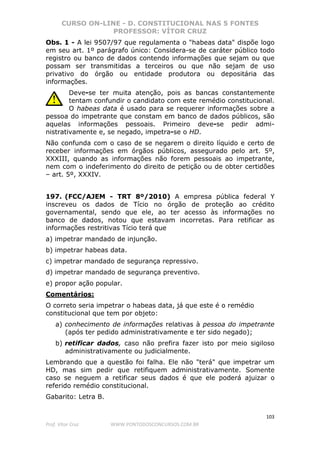 CURSO ON-LINE - D. CONSTITUCIONAL NAS 5 FONTES
PROFESSOR: VÍTOR CRUZ
103
Prof. Vítor Cruz WWW.PONTODOSCONCURSOS.COM.BR
Obs. 1 - A lei 9507/97 que regulamenta o "habeas data" dispõe logo
em seu art. 1º parágrafo único: Considera-se de caráter público todo
registro ou banco de dados contendo informações que sejam ou que
possam ser transmitidas a terceiros ou que não sejam de uso
privativo do órgão ou entidade produtora ou depositária das
informações.
Deve-se ter muita atenção, pois as bancas constantemente
tentam confundir o candidato com este remédio constitucional.
O habeas data é usado para se requerer informações sobre a
pessoa do impetrante que constam em banco de dados públicos, são
aquelas informações pessoais. Primeiro deve-se pedir admi-
nistrativamente e, se negado, impetra-se o HD.
Não confunda com o caso de se negarem o direito líquido e certo de
receber informações em órgãos públicos, assegurado pelo art. 5º,
XXXIII, quando as informações não forem pessoais ao impetrante,
nem com o indeferimento do direito de petição ou de obter certidões
– art. 5º, XXXIV.
197. (FCC/AJEM - TRT 8º/2010) A empresa pública federal Y
inscreveu os dados de Tício no órgão de proteção ao crédito
governamental, sendo que ele, ao ter acesso às informações no
banco de dados, notou que estavam incorretas. Para retificar as
informações restritivas Tício terá que
a) impetrar mandado de injunção.
b) impetrar habeas data.
c) impetrar mandado de segurança repressivo.
d) impetrar mandado de segurança preventivo.
e) propor ação popular.
Comentários:
O correto seria impetrar o habeas data, já que este é o remédio
constitucional que tem por objeto:
a) conhecimento de informações relativas à pessoa do impetrante
(após ter pedido administrativamente e ter sido negado);
b) retificar dados, caso não prefira fazer isto por meio sigiloso
administrativamente ou judicialmente.
Lembrando que a questão foi falha. Ele não "terá" que impetrar um
HD, mas sim pedir que retifiquem administrativamente. Somente
caso se neguem a retificar seus dados é que ele poderá ajuizar o
referido remédio constitucional.
Gabarito: Letra B.
 