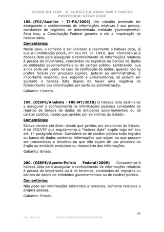 CURSO ON-LINE - D. CONSTITUCIONAL NAS 5 FONTES
PROFESSOR: VÍTOR CRUZ
104
Prof. Vítor Cruz WWW.PONTODOSCONCURSOS.COM.BR
198. (FCC/Auxiliar - TJ-PA/2009) Um cidadão pretende ter
assegurado o conhecimento de informações relativas à sua pessoa,
constantes de registros de determinada entidade governamental.
Para isso, a Constituição Federal garante a ele a impetração de
habeas data.
Comentários:
Neste caso, o remédio a ser utilizado é realmente o habeas data, já
que a Constituição prevê, em seu art. 5º, LXXII, que conceder-se-á
habeas data para assegurar o conhecimento de informações relativas
à pessoa do impetrante, constantes de registros ou bancos de dados
de entidades governamentais ou de caráter público. Lembrando que
ainda pode ser usado no caso de retificação de dados, quando não se
prefira fazê-lo por processo sigiloso, judicial ou administrativo. É
importante ressaltar, que segundo a jurisprudência, só poderá ser
ajuizado o habeas data depois de haver uma negativa de
fornecimento das informações por parte da administração.
Gabarito: Correto.
199. (CESPE/Analista - TRE-MT/2010) O habeas data destina-se
a assegurar o conhecimento de informações pessoais constantes de
registro de bancos de dados de entidades governamentais ou de
caráter público, desde que geridas por servidores do Estado.
Comentários:
Estava correta até dizer: desde que geridas por servidores do Estado.
A lei 9507/97 que regulamenta o "habeas data" dispõe logo em seu
art. 1º parágrafo único: Considera-se de caráter público todo registro
ou banco de dados contendo informações que sejam ou que possam
ser transmitidas a terceiros ou que não sejam de uso privativo do
órgão ou entidade produtora ou depositária das informações.
Gabarito: Errado.
200. (CESPE/Agente-Polícia Federal/2009) Conceder-se-á
habeas data para assegurar o conhecimento de informações relativas
à pessoa do impetrante ou à de terceiros, constantes de registros ou
bancos de dados de entidades governamentais ou de caráter público.
Comentários:
Não pode ser informações referentes a terceiros, somente relativas a
própria pessoa.
Gabarito: Errado.
 