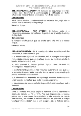 CURSO ON-LINE - D. CONSTITUCIONAL NAS 5 FONTES
PROFESSOR: VÍTOR CRUZ
105
Prof. Vítor Cruz WWW.PONTODOSCONCURSOS.COM.BR
201. (CESPE/TCE-AC/2009) O mandado de segurança é o meio
correto para determinar à administração a retificação de dados
relativos ao impetrante nos arquivos da repartição pública.
Comentários:
Neste caso o remédio utilizado deverá ser o habeas data, logo, não se
poderá usar o Mandado de Segurança.
Gabarito: Errado.
202. (CESPE/TJAA - TRT 5ª/2009) O habeas data é o
instrumento adequado para afastar ilegalidade de privação do direito
de liberdade.
Comentários:
O remédio constitucional que se presta para este fim é o habeas
corpus.
Gabarito: Errado.
203. (ESAF/MDIC/2012) A respeito da tutela constitucional das
liberdades, é correto afirmar que
a) o habeas corpus poderá ser utilizado para a correção de qualquer
inidoneidade, mesmo que não implique coação ou iminência direta de
coação à liberdade de ir e vir.
b) será possível à pessoa jurídica figurar como paciente na
impetração de habeas corpus.
c) o entendimento pacificado nos Tribunais Superiores é o de que não
se concederá habeas data caso não tenha havido uma negativa do
pedido no âmbito administrativo.
d) o cabimento do mandado de segurança ocorrerá mesmo quando
existir decisão judicial da qual caiba recurso suspensivo.
e) os processos de habeas data terão prioridade sobre qualquer outro
processo.
Comentários:
Letra A – Errado. O habeas corpus é remédio ligado à liberdade de
locomoção (direito de “ir e vir”). Pela sua importância, o habeas
corpus tem o seu escopo bem ampliado e não necessita de muitas
formalidades, no entanto, é errado dizer que se prestará a corrigir
“qualquer inidoneidade”, isso é um exagero, pois o habeas corpus
 