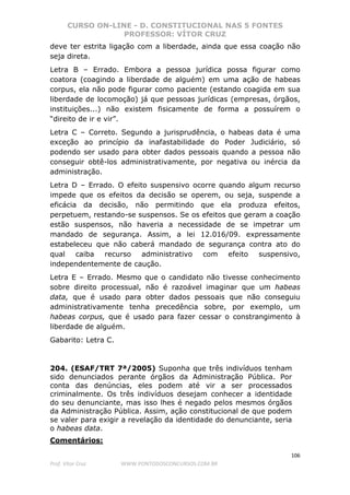 CURSO ON-LINE - D. CONSTITUCIONAL NAS 5 FONTES
PROFESSOR: VÍTOR CRUZ
106
Prof. Vítor Cruz WWW.PONTODOSCONCURSOS.COM.BR
deve ter estrita ligação com a liberdade, ainda que essa coação não
seja direta.
Letra B – Errado. Embora a pessoa jurídica possa figurar como
coatora (coagindo a liberdade de alguém) em uma ação de habeas
corpus, ela não pode figurar como paciente (estando coagida em sua
liberdade de locomoção) já que pessoas jurídicas (empresas, órgãos,
instituições...) não existem fisicamente de forma a possuírem o
“direito de ir e vir”.
Letra C – Correto. Segundo a jurisprudência, o habeas data é uma
exceção ao princípio da inafastabilidade do Poder Judiciário, só
podendo ser usado para obter dados pessoais quando a pessoa não
conseguir obtê-los administrativamente, por negativa ou inércia da
administração.
Letra D – Errado. O efeito suspensivo ocorre quando algum recurso
impede que os efeitos da decisão se operem, ou seja, suspende a
eficácia da decisão, não permitindo que ela produza efeitos,
perpetuem, restando-se suspensos. Se os efeitos que geram a coação
estão suspensos, não haveria a necessidade de se impetrar um
mandado de segurança. Assim, a lei 12.016/09. expressamente
estabeleceu que não caberá mandado de segurança contra ato do
qual caiba recurso administrativo com efeito suspensivo,
independentemente de caução.
Letra E – Errado. Mesmo que o candidato não tivesse conhecimento
sobre direito processual, não é razoável imaginar que um habeas
data, que é usado para obter dados pessoais que não conseguiu
administrativamente tenha precedência sobre, por exemplo, um
habeas corpus, que é usado para fazer cessar o constrangimento à
liberdade de alguém.
Gabarito: Letra C.
204. (ESAF/TRT 7ª/2005) Suponha que três indivíduos tenham
sido denunciados perante órgãos da Administração Pública. Por
conta das denúncias, eles podem até vir a ser processados
criminalmente. Os três indivíduos desejam conhecer a identidade
do seu denunciante, mas isso lhes é negado pelos mesmos órgãos
da Administração Pública. Assim, ação constitucional de que podem
se valer para exigir a revelação da identidade do denunciante, seria
o habeas data.
Comentários:
 