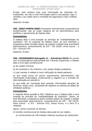 CURSO ON-LINE - D. CONSTITUCIONAL NAS 5 FONTES
PROFESSOR: VÍTOR CRUZ
107
Prof. Vítor Cruz WWW.PONTODOSCONCURSOS.COM.BR
Errado, pois embora seja uma informação de interesse do
impetrante, ela não é uma informação sobre a sua pessoa, logo, o
remédio a ser usado seria o mandado de segurança e não o habeas
data.
Gabarito: Errado.
205. (ESAF/AFRFB/2009) Consoante entendimento jurisprudencial
predominante, não se exige negativa da via administrativa para
justificar o ajuizamento do habeas data.
Comentários:
O habeas data é uma exceção ao princípio da "inafastabilidade do
Judiciário". Em se tratando de Habeas Data, só será admitida a
propositura deste remédio depois de negado o pedido pela autoridade
administrativa. (entendimento do STF - HD 22/DF, entre outros - e
STJ - Súmula nº2)
Gabarito: Errado.
206. (CESGRANRIO/Advogado Jr. - Petrobrás/2010) De acordo
com a jurisprudência sedimentada dos Tribunais Superiores, o habeas
data é uma ação constitucional:
a) de caráter criminal.
b) de conteúdo e rito ordinário, com ampla dilação probatória.
c) cujo manejo é vedado à mera retificação de dados pessoais.
d) que exige prova do prévio requerimento administrativo das
informações pretendidas, evidenciando a negativa ou a omissão da
Administração em atendê-lo.
e) que pode ser manejada para postular informações pessoais de
terceiros, ainda vivos, constantes de registros ou bancos de dados de
entidades públicas.
Comentários:
A resposta dessa questão é fácil. Sabemos que o habeas data é uma
exceção ao princípio da "inafastabilidade do Judiciário". Assim, só
será admitida a propositura deste remédio depois de negado o pedido
pela autoridade administrativa. (entendimento do STF - HD 22/DF,
entre outros - e STJ - Súmula nº2). Dessa forma, é a letra D a
resposta.
Agora, vamos comentar as demais:
O remédio constitucional do habeas data pode ter por objeto:
a) conhecimento de informações relativas à pessoa do impetrante;
 