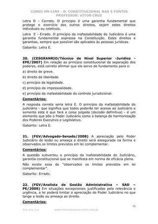 CURSO ON-LINE - D. CONSTITUCIONAL NAS 5 FONTES
PROFESSOR: VÍTOR CRUZ
11
Prof. Vítor Cruz WWW.PONTODOSCONCURSOS.COM.BR
Letra D - Correto. O principio é uma garantia fundamental que
protege o exercício dos outros direitos, sejam estes direitos
individuais ou coletivos.
Letra E - Errado. O princípio da inafastabilidade do Judiciário é uma
garantia fundamental expressa na Constituição. Estes direitos e
garantias, sempre que possível são aplicados às pessoas jurídicas.
Gabarito: Letra E.
20. (CESGRANRIO/Técnico de Nivel Superior -Jurídico -
EPE/2007) Em relação ao princípio constitucional da separação dos
poderes, está correto afirmar que ele serve de fundamento para o:
a) direito de greve.
b) direito de liberdade.
c) princípio da legalidade.
d) princípio da impessoalidade.
e) princípio da inafastabilidade do controle jurisdicional.
Comentários:
A resposta correta seria letra E. O princípio da inafastabilidade do
judiciário - que significa que todos poderão ter acesso ao Judiciário e
somente este é que fará a coisa julgada (decisão definitiva) - é um
elemento que põe o Poder Judiciário como a balança de harmonização
dos Poderes Executivo e Legilslativo.
Gabarito: Letra E.
21. (FGV/Advogado-Senado/2008) A apreciação pelo Poder
Judiciário de lesão ou ameaça a direito será assegurada na forma e
observados os limites previstos em lei complementar.
Comentários:
A questão subverteu o princípio da inafastabilidade do Judiciário,
garantia constitucional que se manifesta em norma de eficácia plena.
Não existe essa de “observados os limites previstos em lei
complementar”.
Gabarito: Errado.
22. (FGV/Analista de Gestão Administrativa – SAD –
PE/2009) Em situações excepcionais justificadas pela relevância e
urgência, a lei poderá limitar a apreciação do Poder Judiciário no que
tange a lesão ou ameaça ao direito.
Comentários:
 