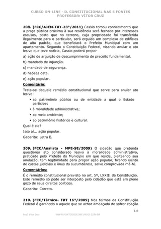 CURSO ON-LINE - D. CONSTITUCIONAL NAS 5 FONTES
PROFESSOR: VÍTOR CRUZ
110
Prof. Vítor Cruz WWW.PONTODOSCONCURSOS.COM.BR
208. (FCC/AJEM-TRT-23ª/2011) Cassio tomou conhecimento que
a praça pública próxima à sua residência será fechada por interesses
escusos, posto que no terreno, cuja propriedade foi transferida
ilegalmente para o particular, será erguido um complexo de edifícios
de alto padrão, que beneficiará o Prefeito Municipal com um
apartamento. Segundo a Constituição Federal, visando anular o ato
lesivo que teve notícia, Cassio poderá propor
a) ação de arguição de descumprimento de preceito fundamental.
b) mandado de injunção.
c) mandado de segurança.
d) habeas data.
e) ação popular.
Comentário:
Trata-se daquele remédio constitucional que serve para anular ato
lesivo:
ao patrimônio público ou de entidade a qual o Estado
participe;
à moralidade administrativa;
ao meio ambiente;
ao patrimônio histórico e cultural.
Qual é ele?
Isso aí... ação popular.
Gabarito: Letra E.
209. (FCC/Analista - MPE-SE/2009) O cidadão que pretenda
questionar ato considerado lesivo à moralidade administrativa,
praticado pelo Prefeito do Município em que reside, pleiteando sua
anulação, tem legitimidade para propor ação popular, ficando isento
de custas judiciais e ônus da sucumbência, salvo comprovada má-fé.
Comentários:
É o remédio constitucional previsto no art. 5º, LXXIII da Constituição.
Este remédio só pode ser interposto pelo cidadão que está em pleno
gozo de seus direitos políticos.
Gabarito: Correto.
210. (FCC/Técnico- TRT 16ª/2009) Nos termos da Constituição
Federal é garantido a aquele que se achar ameaçado de sofrer coação
 