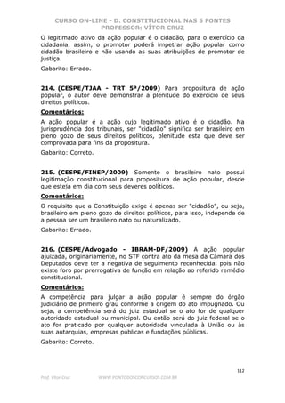 CURSO ON-LINE - D. CONSTITUCIONAL NAS 5 FONTES
PROFESSOR: VÍTOR CRUZ
112
Prof. Vítor Cruz WWW.PONTODOSCONCURSOS.COM.BR
O legitimado ativo da ação popular é o cidadão, para o exercício da
cidadania, assim, o promotor poderá impetrar ação popular como
cidadão brasileiro e não usando as suas atribuições de promotor de
justiça.
Gabarito: Errado.
214. (CESPE/TJAA - TRT 5ª/2009) Para propositura de ação
popular, o autor deve demonstrar a plenitude do exercício de seus
direitos políticos.
Comentários:
A ação popular é a ação cujo legitimado ativo é o cidadão. Na
jurisprudência dos tribunais, ser "cidadão" significa ser brasileiro em
pleno gozo de seus direitos políticos, plenitude esta que deve ser
comprovada para fins da propositura.
Gabarito: Correto.
215. (CESPE/FINEP/2009) Somente o brasileiro nato possui
legitimação constitucional para propositura de ação popular, desde
que esteja em dia com seus deveres políticos.
Comentários:
O requisito que a Constituição exige é apenas ser "cidadão", ou seja,
brasileiro em pleno gozo de direitos políticos, para isso, independe de
a pessoa ser um brasileiro nato ou naturalizado.
Gabarito: Errado.
216. (CESPE/Advogado - IBRAM-DF/2009) A ação popular
ajuizada, originariamente, no STF contra ato da mesa da Câmara dos
Deputados deve ter a negativa de seguimento reconhecida, pois não
existe foro por prerrogativa de função em relação ao referido remédio
constitucional.
Comentários:
A competência para julgar a ação popular é sempre do órgão
judiciário de primeiro grau conforme a origem do ato impugnado. Ou
seja, a competência será do juiz estadual se o ato for de qualquer
autoridade estadual ou municipal. Ou então será do juiz federal se o
ato for praticado por qualquer autoridade vinculada à União ou às
suas autarquias, empresas públicas e fundações públicas.
Gabarito: Correto.
 