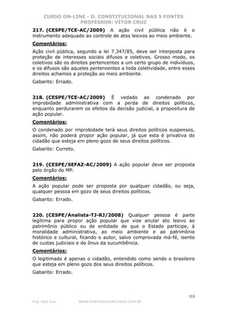 CURSO ON-LINE - D. CONSTITUCIONAL NAS 5 FONTES
PROFESSOR: VÍTOR CRUZ
113
Prof. Vítor Cruz WWW.PONTODOSCONCURSOS.COM.BR
217. (CESPE/TCE-AC/2009) A ação civil pública não é o
instrumento adequado ao controle de atos lesivos ao meio ambiente.
Comentários:
Ação civil pública, segundo a lei 7.347/85, deve ser interposta para
proteção de interesses sociais difusos e coletivos. Grosso modo, os
coletivos são os direitos pertencentes a um certo grupo de indivíduos,
e os difusos são aqueles pertencentes a toda coletividade, entre esses
direitos achamos a proteção ao meio ambiente.
Gabarito: Errado.
218. (CESPE/TCE-AC/2009) É vedado ao condenado por
improbidade administrativa com a perda de direitos políticos,
enquanto perdurarem os efeitos da decisão judicial, a propositura de
ação popular.
Comentários:
O condenado por improbidade terá seus direitos políticos suspensos,
assim, não poderá propor ação popular, já que esta é privativa do
cidadão que esteja em pleno gozo de seus direitos políticos.
Gabarito: Correto.
219. (CESPE/SEFAZ-AC/2009) A ação popular deve ser proposta
pelo órgão do MP.
Comentários:
A ação popular pode ser proposta por qualquer cidadão, ou seja,
qualquer pessoa em gozo de seus direitos políticos.
Gabarito: Errado.
220. (CESPE/Analista-TJ-RJ/2008) Qualquer pessoa é parte
legítima para propor ação popular que vise anular ato lesivo ao
patrimônio público ou de entidade de que o Estado participe, à
moralidade administrativa, ao meio ambiente e ao patrimônio
histórico e cultural, ficando o autor, salvo comprovada má-fé, isento
de custas judiciais e do ônus da sucumbência.
Comentários:
O legitimado é apenas o cidadão, entendido como sendo o brasileiro
que esteja em pleno gozo dos seus direitos políticos.
Gabarito: Errado.
 
