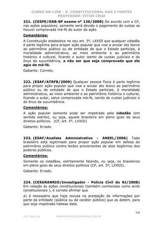 CURSO ON-LINE - D. CONSTITUCIONAL NAS 5 FONTES
PROFESSOR: VÍTOR CRUZ
114
Prof. Vítor Cruz WWW.PONTODOSCONCURSOS.COM.BR
221. (CESPE/OAB-SP exame nº 136/2008) De acordo com a CF,
nas ações populares, somente será devido o pagamento de custas se
houver comprovada má-fé do autor da ação.
Comentários:
A Constituição estabelece no seu art. 5º, LXXIII que qualquer cidadão
é parte legítima para propor ação popular que vise a anular ato lesivo
ao patrimônio público ou de entidade de que o Estado participe, à
moralidade administrativa, ao meio ambiente e ao patrimônio
histórico e cultural, ficando o autor isento de custas judiciais e do
ônus da sucumbência, a não ser que seja comprovado que ele
agiu de má-fé.
Gabarito: Correto.
222. (ESAF/ATRFB/2009) Qualquer pessoa física é parte legítima
para propor ação popular que vise a anular ato lesivo ao patrimônio
público ou de entidade de que o Estado participe, à moralidade
administrativa, ao meio ambiente e ao patrimônio histórico e cultural,
ficando o autor, salvo comprovada má-fé, isento de custas judiciais e
do ônus da sucumbência.
Comentários:
A ação popular somente pode ser impetrada pelo cidadão (em
sentido estrito), ou seja, aquele brasileiro em pleno gozo de seus
direitos políticos. (CF, art. 5°, LXXIII)
Gabarito: Errado.
223. (ESAF/Analista Administrativo - ANEEL/2006) Todo
brasileiro está legitimado para propor ação popular em defesa do
patrimônio público contra lesões provenientes de atos ilegítimos dos
poderes públicos.
Comentários:
Somente os cidadãos, estritamente falando, ou seja, os brasileiros
em pleno gozo de seus direitos políticos (CF, art. 5º, LXXIII).
Gabarito: Errado.
224. (CESGRANRIO/Investigador - Polícia Civil do RJ/2008)
Em relação às ações constitucionais (também conhecidas como writs
constitucionais ), é correto afirmar que
a) é necessário que haja recusa na prestação de informações por
parte da entidade (pública ou de caráter público) que as detém, para
que seja impetrado habeas data.
 