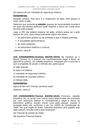 CURSO ON-LINE - D. CONSTITUCIONAL NAS 5 FONTES
PROFESSOR: VÍTOR CRUZ
116
Prof. Vítor Cruz WWW.PONTODOSCONCURSOS.COM.BR
(E) passivo de um mandado de segurança coletivo.
Comentários:
Questão simples. Polo ativo é o impetrante da ação. Polo passivo é
quem sofre a ação.
Sabemos que somente o cidadão (pessoa de nacionalidade brasileira
em gozo dos direitos políticos) pode impetrar e assim ser o polo ativo
de uma ação popular.
Logo, a EPE não poderá impetrar tal ação, embora possa ser o polo
passivo de uma, caso esteja praticando algum ato lesivo:
Ao patrimônio público ou de entidade a qual o Estado participe;
À moralidade administrativa;
Ao meio ambiente;
Ao patrimônio histórico e cultural.
Gabarito: Letra B.
226. (CESGRANRIO/Analista BACEN/2010) Na hipótese de o
Banco Central vir a praticar ato manifestamente ilegal e lesivo ao
patrimônio público, um cidadão brasileiro, indignado com o ocorrido e
com o propósito de anular o referido ato, pode ajuizar
a) ação popular.
b) ação civil pública.
c) mandado de segurança coletivo.
d) mandado de injunção coletivo.
e) habeas data.
Comentários:
Agora tá fácil né?! Precisa comentar essa?
Gabarito: Letra A.
227. (CESGRANRIO/Técnico BACEN/2010) Francisco, cidadão
brasileiro, leu no jornal uma notícia sobre determinado ato praticado
por uma autarquia federal e, considerando-o ilegal e lesivo ao
patrimônio público, decidiu mover uma ação popular visando à
anulação deste ato, conforme o art. 5o, LXXIII da Constituição de
1988. Por qual órgão do Poder Judiciário brasileiro será julgada esta
ação judicial, movida contra essa autarquia?
(A) Tribunal de Contas da União.
(B) Supremo Tribunal Federal.
 