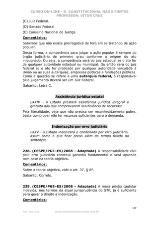 CURSO ON-LINE - D. CONSTITUCIONAL NAS 5 FONTES
PROFESSOR: VÍTOR CRUZ
117
Prof. Vítor Cruz WWW.PONTODOSCONCURSOS.COM.BR
(C) Juiz Federal.
(D) Senado Federal.
(E) Conselho Nacional de Justiça.
Comentários:
Sabemos que não existe prerrogativa de foro em se tratando de ação
popular.
Desta forma, a competência para julgar a ação popular é sempre do
órgão judiciário de primeiro grau conforme a origem do ato
impugnado. Ou seja, a competência será do juiz estadual se o ato for
de qualquer autoridade estadual ou municipal. Ou então será do juiz
federal se o ato for praticado por qualquer autoridade vinculada à
União ou às suas autarquias, empresas públicas e fundações públicas.
Como a questão se refere a uma autarquia federal, o responsável
pelo julgamento deverá ser um Juiz Federal.
Gabarito: Letra C.
Assistência jurídica estatal
LXXIV - o Estado prestará assistência jurídica integral e
gratuita aos que comprovarem insuficiência de recursos;
Pela literalidade, veja que não precisa ser reconhecidamente pobre,
basta comprovar não ter recursos suficientes para a demanda.
Indenização por erro judiciário
LXXV - o Estado indenizará o condenado por erro judiciário,
assim como o que ficar preso além do tempo fixado na
sentença;
228. (CESPE/PGE–ES/2008 - Adaptada) A responsabilidade civil
pelo erro judiciário constitui garantia fundamental e será apurada
com base na teoria objetiva.
Comentários:
Sobre a teoria objetiva, vide o art. 37, § 6º.
Gabarito: Correto.
229. (CESPE/PGE–ES/2008 - Adaptada) A mera prisão cautelar
indevida, nos termos da atual jurisprudência do STF, já é suficiente
para gerar o direito à indenização.
Comentários:
 