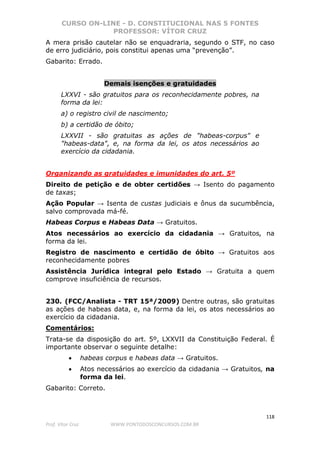 CURSO ON-LINE - D. CONSTITUCIONAL NAS 5 FONTES
PROFESSOR: VÍTOR CRUZ
118
Prof. Vítor Cruz WWW.PONTODOSCONCURSOS.COM.BR
A mera prisão cautelar não se enquadraria, segundo o STF, no caso
de erro judiciário, pois constitui apenas uma “prevenção”.
Gabarito: Errado.
Demais isenções e gratuidades
LXXVI - são gratuitos para os reconhecidamente pobres, na
forma da lei:
a) o registro civil de nascimento;
b) a certidão de óbito;
LXXVII - são gratuitas as ações de "habeas-corpus" e
"habeas-data", e, na forma da lei, os atos necessários ao
exercício da cidadania.
Organizando as gratuidades e imunidades do art. 5º
Direito de petição e de obter certidões → Isento do pagamento
de taxas;
Ação Popular → Isenta de custas judiciais e ônus da sucumbência,
salvo comprovada má-fé.
Habeas Corpus e Habeas Data → Gratuitos.
Atos necessários ao exercício da cidadania → Gratuitos, na
forma da lei.
Registro de nascimento e certidão de óbito → Gratuitos aos
reconhecidamente pobres
Assistência Jurídica integral pelo Estado → Gratuita a quem
comprove insuficiência de recursos.
230. (FCC/Analista - TRT 15ª/2009) Dentre outras, são gratuitas
as ações de habeas data, e, na forma da lei, os atos necessários ao
exercício da cidadania.
Comentários:
Trata-se da disposição do art. 5º, LXXVII da Constituição Federal. É
importante observar o seguinte detalhe:
• habeas corpus e habeas data → Gratuitos.
• Atos necessários ao exercício da cidadania → Gratuitos, na
forma da lei.
Gabarito: Correto.
 