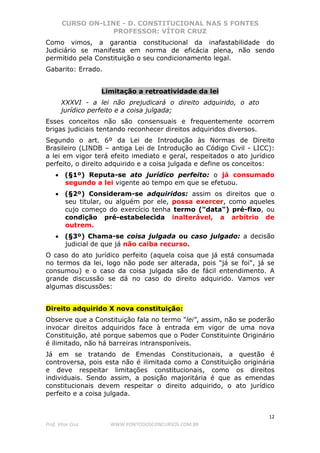 CURSO ON-LINE - D. CONSTITUCIONAL NAS 5 FONTES
PROFESSOR: VÍTOR CRUZ
12
Prof. Vítor Cruz WWW.PONTODOSCONCURSOS.COM.BR
Como vimos, a garantia constitucional da inafastabilidade do
Judiciário se manifesta em norma de eficácia plena, não sendo
permitido pela Constituição o seu condicionamento legal.
Gabarito: Errado.
Limitação a retroatividade da lei
XXXVI - a lei não prejudicará o direito adquirido, o ato
jurídico perfeito e a coisa julgada;
Esses conceitos não são consensuais e frequentemente ocorrem
brigas judiciais tentando reconhecer direitos adquiridos diversos.
Segundo o art. 6º da Lei de Introdução às Normas de Direito
Brasileiro (LINDB – antiga Lei de Introdução ao Código Civil - LICC):
a lei em vigor terá efeito imediato e geral, respeitados o ato jurídico
perfeito, o direito adquirido e a coisa julgada e define os conceitos:
• (§1º) Reputa-se ato jurídico perfeito: o já consumado
segundo a lei vigente ao tempo em que se efetuou.
• (§2º) Consideram-se adquiridos: assim os direitos que o
seu titular, ou alguém por ele, possa exercer, como aqueles
cujo começo do exercício tenha termo ("data") pré-fixo, ou
condição pré-estabelecida inalterável, a arbítrio de
outrem.
• (§3º) Chama-se coisa julgada ou caso julgado: a decisão
judicial de que já não caiba recurso.
O caso do ato jurídico perfeito (aquela coisa que já está consumada
no termos da lei, logo não pode ser alterada, pois "já se foi", já se
consumou) e o caso da coisa julgada são de fácil entendimento. A
grande discussão se dá no caso do direito adquirido. Vamos ver
algumas discussões:
Direito adquirido X nova constituição:
Observe que a Constituição fala no termo "lei", assim, não se poderão
invocar direitos adquiridos face à entrada em vigor de uma nova
Constituição, até porque sabemos que o Poder Constituinte Originário
é ilimitado, não há barreiras intransponíveis.
Já em se tratando de Emendas Constitucionais, a questão é
controversa, pois esta não é ilimitada como a Constituição originária
e deve respeitar limitações constitucionais, como os direitos
individuais. Sendo assim, a posição majoritária é que as emendas
constitucionais devem respeitar o direito adquirido, o ato jurídico
perfeito e a coisa julgada.
 