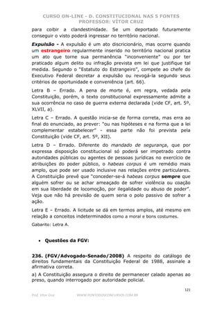CURSO ON-LINE - D. CONSTITUCIONAL NAS 5 FONTES
PROFESSOR: VÍTOR CRUZ
121
Prof. Vítor Cruz WWW.PONTODOSCONCURSOS.COM.BR
para coibir a clandestinidade. Se um deportado futuramente
conseguir o visto poderá ingressar no território nacional.
Expulsão - A expulsão é um ato discricionário, mas ocorre quando
um estrangeiro regularmente inserido no território nacional pratica
um ato que torne sua permanência “inconveniente” ou por ter
praticado algum delito ou infração prevista em lei que justifique tal
medida. Segundo o “Estatuto do Estrangeiro”, compete ao chefe do
Executivo Federal decretar a expulsão ou revogá-la segundo seus
critérios de oportunidade e conveniência (art. 66).
Letra B – Errado. A pena de morte é, em regra, vedada pela
Constituição, porém, o texto constitucional expressamente admite a
sua ocorrência no caso de guerra externa declarada (vide CF, art. 5º,
XLVII, a).
Letra C – Errado. A questão inicia-se de forma correta, mas erra ao
final do enunciado, ao prever: “ou nas hipóteses e na forma que a lei
complementar estabelecer” - essa parte não foi prevista pela
Constituição (vide CF, art. 5º, XII).
Letra D – Errado. Diferente do mandado de segurança, que por
expressa disposição constitucional só poderá ser impetrado contra
autoridades públicas ou agentes de pessoas jurídicas no exercício de
atribuições do poder público, o habeas corpus é um remédio mais
amplo, que pode ser usado inclusive nas relações entre particulares.
A Constituição prevê que “conceder-se-á habeas corpus sempre que
alguém sofrer ou se achar ameaçado de sofrer violência ou coação
em sua liberdade de locomoção, por ilegalidade ou abuso de poder”.
Veja que não há previsão de quem seria o polo passivo de sofrer a
ação.
Letra E – Errado. A licitude se dá em termos amplos, até mesmo em
relação a conceitos indeterminados como a moral e bons costumes.
Gabarito: Letra A.
• Questões da FGV:
236. (FGV/Advogado-Senado/2008) A respeito do catálogo de
direitos fundamentais da Constituição Federal de 1988, assinale a
afirmativa correta.
a) A Constituição assegura o direito de permanecer calado apenas ao
preso, quando interrogado por autoridade policial.
 
