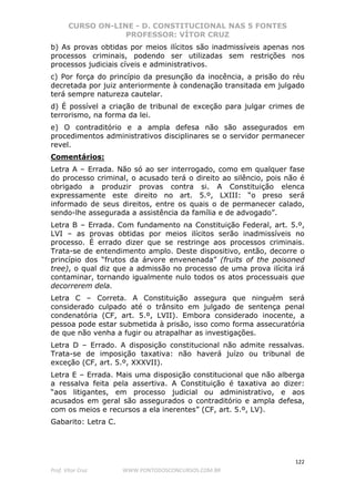 CURSO ON-LINE - D. CONSTITUCIONAL NAS 5 FONTES
PROFESSOR: VÍTOR CRUZ
122
Prof. Vítor Cruz WWW.PONTODOSCONCURSOS.COM.BR
b) As provas obtidas por meios ilícitos são inadmissíveis apenas nos
processos criminais, podendo ser utilizadas sem restrições nos
processos judiciais cíveis e administrativos.
c) Por força do princípio da presunção da inocência, a prisão do réu
decretada por juiz anteriormente à condenação transitada em julgado
terá sempre natureza cautelar.
d) É possível a criação de tribunal de exceção para julgar crimes de
terrorismo, na forma da lei.
e) O contraditório e a ampla defesa não são assegurados em
procedimentos administrativos disciplinares se o servidor permanecer
revel.
Comentários:
Letra A – Errada. Não só ao ser interrogado, como em qualquer fase
do processo criminal, o acusado terá o direito ao silêncio, pois não é
obrigado a produzir provas contra si. A Constituição elenca
expressamente este direito no art. 5.º, LXIII: “o preso será
informado de seus direitos, entre os quais o de permanecer calado,
sendo-lhe assegurada a assistência da família e de advogado”.
Letra B – Errada. Com fundamento na Constituição Federal, art. 5.º,
LVI – as provas obtidas por meios ilícitos serão inadmissíveis no
processo. É errado dizer que se restringe aos processos criminais.
Trata-se de entendimento amplo. Deste dispositivo, então, decorre o
princípio dos “frutos da árvore envenenada” (fruits of the poisoned
tree), o qual diz que a admissão no processo de uma prova ilícita irá
contaminar, tornando igualmente nulo todos os atos processuais que
decorrerem dela.
Letra C – Correta. A Constituição assegura que ninguém será
considerado culpado até o trânsito em julgado de sentença penal
condenatória (CF, art. 5.º, LVII). Embora considerado inocente, a
pessoa pode estar submetida à prisão, isso como forma assecuratória
de que não venha a fugir ou atrapalhar as investigações.
Letra D – Errado. A disposição constitucional não admite ressalvas.
Trata-se de imposição taxativa: não haverá juízo ou tribunal de
exceção (CF, art. 5.º, XXXVII).
Letra E – Errada. Mais uma disposição constitucional que não alberga
a ressalva feita pela assertiva. A Constituição é taxativa ao dizer:
“aos litigantes, em processo judicial ou administrativo, e aos
acusados em geral são assegurados o contraditório e ampla defesa,
com os meios e recursos a ela inerentes” (CF, art. 5.º, LV).
Gabarito: Letra C.
 