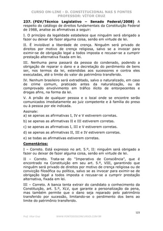 CURSO ON-LINE - D. CONSTITUCIONAL NAS 5 FONTES
PROFESSOR: VÍTOR CRUZ
123
Prof. Vítor Cruz WWW.PONTODOSCONCURSOS.COM.BR
237. (FGV/Técnico Legislativo – Senado Federal/2008) A
respeito do catálogo de direitos fundamentais da Constituição Federal
de 1988, analise as afirmativas a seguir:
I. O princípio da legalidade estabelece que ninguém será obrigado a
fazer ou deixar de fazer alguma coisa, senão em virtude de lei.
II. É inviolável a liberdade de crença. Ninguém será privado de
direitos por motivo de crença religiosa, salvo se a invocar para
eximir-se de obrigação legal a todos imposta e recusar-se a cumprir
prestação alternativa fixada em lei.
III. Nenhuma pena passará da pessoa do condenado, podendo a
obrigação de reparar o dano e a decretação do perdimento de bens
ser, nos termos da lei, estendidas aos sucessores e contra eles
executadas, até o limite do valor do patrimônio transferido.
IV. Nenhum brasileiro será extraditado, salvo o naturalizado, em caso
de crime comum, praticado antes da naturalização, ou de
comprovado envolvimento em tráfico ilícito de entorpecentes e
drogas afins, na forma da lei.
V. A prisão de qualquer pessoa e o local onde se encontre serão
comunicados imediatamente ao juiz competente e à família do preso
ou à pessoa por ele indicada.
Assinale:
a) se apenas as afirmativas I, IV e V estiverem corretas.
b) se apenas as afirmativas II e III estiverem corretas.
c) se apenas as afirmativas I, III e V estiverem corretas.
d) se apenas as afirmativas II, III e IV estiverem corretas.
e) se todas as afirmativas estiverem corretas.
Comentários:
I – Correto. Está expresso no art. 5.º, II: ninguém será obrigado a
fazer ou deixar de fazer alguma coisa, senão em virtude de lei.
II – Correto. Trata-se do “Imperativo de Consciência”, que é
encontrado na Constituição em seu art. 5.º, VIII, garantindo que
ninguém será privado de direitos por motivo de crença religiosa ou de
convicção filosófica ou política, salvo se as invocar para eximir-se de
obrigação legal a todos imposta e recusar-se a cumprir prestação
alternativa, fixada em lei.
III – Correto. A banca tenta extrair do candidato o conhecimento da
Constituição, art. 5.º, XLV, que garante a personalização da pena,
mas também permite que o dano seja reparado pelo patrimônio
transferido por sucessão, limitando-se o perdimento dos bens ao
limite do patrimônio transferido.
 