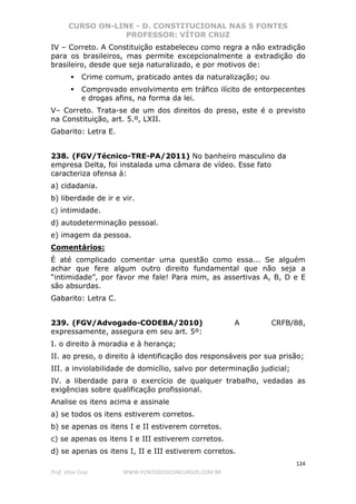 CURSO ON-LINE - D. CONSTITUCIONAL NAS 5 FONTES
PROFESSOR: VÍTOR CRUZ
124
Prof. Vítor Cruz WWW.PONTODOSCONCURSOS.COM.BR
IV – Correto. A Constituição estabeleceu como regra a não extradição
para os brasileiros, mas permite excepcionalmente a extradição do
brasileiro, desde que seja naturalizado, e por motivos de:
Crime comum, praticado antes da naturalização; ou
Comprovado envolvimento em tráfico ilícito de entorpecentes
e drogas afins, na forma da lei.
V– Correto. Trata-se de um dos direitos do preso, este é o previsto
na Constituição, art. 5.º, LXII.
Gabarito: Letra E.
238. (FGV/Técnico-TRE-PA/2011) No banheiro masculino da
empresa Delta, foi instalada uma câmara de vídeo. Esse fato
caracteriza ofensa à:
a) cidadania.
b) liberdade de ir e vir.
c) intimidade.
d) autodeterminação pessoal.
e) imagem da pessoa.
Comentários:
É até complicado comentar uma questão como essa... Se alguém
achar que fere algum outro direito fundamental que não seja a
“intimidade”, por favor me fale! Para mim, as assertivas A, B, D e E
são absurdas.
Gabarito: Letra C.
239. (FGV/Advogado-CODEBA/2010) A CRFB/88,
expressamente, assegura em seu art. 5º:
I. o direito à moradia e à herança;
II. ao preso, o direito à identificação dos responsáveis por sua prisão;
III. a inviolabilidade de domicílio, salvo por determinação judicial;
IV. a liberdade para o exercício de qualquer trabalho, vedadas as
exigências sobre qualificação profissional.
Analise os itens acima e assinale
a) se todos os itens estiverem corretos.
b) se apenas os itens I e II estiverem corretos.
c) se apenas os itens I e III estiverem corretos.
d) se apenas os itens I, II e III estiverem corretos.
 