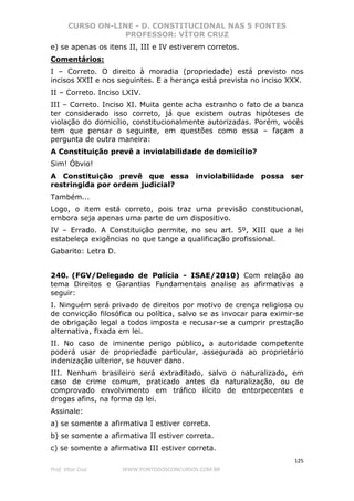 CURSO ON-LINE - D. CONSTITUCIONAL NAS 5 FONTES
PROFESSOR: VÍTOR CRUZ
125
Prof. Vítor Cruz WWW.PONTODOSCONCURSOS.COM.BR
e) se apenas os itens II, III e IV estiverem corretos.
Comentários:
I – Correto. O direito à moradia (propriedade) está previsto nos
incisos XXII e nos seguintes. E a herança está prevista no inciso XXX.
II – Correto. Inciso LXIV.
III – Correto. Inciso XI. Muita gente acha estranho o fato de a banca
ter considerado isso correto, já que existem outras hipóteses de
violação do domicílio, constitucionalmente autorizadas. Porém, vocês
tem que pensar o seguinte, em questões como essa – façam a
pergunta de outra maneira:
A Constituição prevê a inviolabilidade de domicílio?
Sim! Óbvio!
A Constituição prevê que essa inviolabilidade possa ser
restringida por ordem judicial?
Também...
Logo, o item está correto, pois traz uma previsão constitucional,
embora seja apenas uma parte de um dispositivo.
IV – Errado. A Constituição permite, no seu art. 5º, XIII que a lei
estabeleça exigências no que tange a qualificação profissional.
Gabarito: Letra D.
240. (FGV/Delegado de Polícia - ISAE/2010) Com relação ao
tema Direitos e Garantias Fundamentais analise as afirmativas a
seguir:
I. Ninguém será privado de direitos por motivo de crença religiosa ou
de convicção filosófica ou política, salvo se as invocar para eximir-se
de obrigação legal a todos imposta e recusar-se a cumprir prestação
alternativa, fixada em lei.
II. No caso de iminente perigo público, a autoridade competente
poderá usar de propriedade particular, assegurada ao proprietário
indenização ulterior, se houver dano.
III. Nenhum brasileiro será extraditado, salvo o naturalizado, em
caso de crime comum, praticado antes da naturalização, ou de
comprovado envolvimento em tráfico ilícito de entorpecentes e
drogas afins, na forma da lei.
Assinale:
a) se somente a afirmativa I estiver correta.
b) se somente a afirmativa II estiver correta.
c) se somente a afirmativa III estiver correta.
 