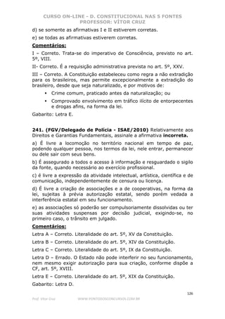 CURSO ON-LINE - D. CONSTITUCIONAL NAS 5 FONTES
PROFESSOR: VÍTOR CRUZ
126
Prof. Vítor Cruz WWW.PONTODOSCONCURSOS.COM.BR
d) se somente as afirmativas I e II estiverem corretas.
e) se todas as afirmativas estiverem corretas.
Comentários:
I – Correto. Trata-se do imperativo de Consciência, previsto no art.
5º, VIII.
II- Correto. É a requisição administrativa prevista no art. 5º, XXV.
III – Correto. A Constituição estabeleceu como regra a não extradição
para os brasileiros, mas permite excepcionalmente a extradição do
brasileiro, desde que seja naturalizado, e por motivos de:
Crime comum, praticado antes da naturalização; ou
Comprovado envolvimento em tráfico ilícito de entorpecentes
e drogas afins, na forma da lei.
Gabarito: Letra E.
241. (FGV/Delegado de Polícia - ISAE/2010) Relativamente aos
Direitos e Garantias Fundamentais, assinale a afirmativa incorreta.
a) É livre a locomoção no território nacional em tempo de paz,
podendo qualquer pessoa, nos termos da lei, nele entrar, permanecer
ou dele sair com seus bens.
b) É assegurado a todos o acesso à informação e resguardado o sigilo
da fonte, quando necessário ao exercício profissional.
c) é livre a expressão da atividade intelectual, artística, científica e de
comunicação, independentemente de censura ou licença.
d) É livre a criação de associações e a de cooperativas, na forma da
lei, sujeitas à prévia autorização estatal, sendo porém vedada a
interferência estatal em seu funcionamento.
e) as associações só poderão ser compulsoriamente dissolvidas ou ter
suas atividades suspensas por decisão judicial, exigindo-se, no
primeiro caso, o trânsito em julgado.
Comentários:
Letra A – Correto. Literalidade do art. 5º, XV da Constituição.
Letra B – Correto. Literalidade do art. 5º, XIV da Constituição.
Letra C – Correto. Literalidade do art. 5º, IX da Constituição.
Letra D – Errado. O Estado não pode interferir no seu funcionamento,
nem mesmo exigir autorização para sua criação, conforme dispõe a
CF, art. 5º, XVIII.
Letra E – Correto. Literalidade do art. 5º, XIX da Constituição.
Gabarito: Letra D.
 