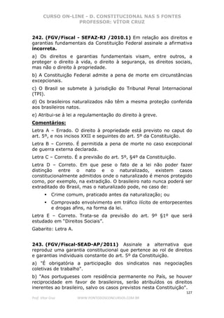 CURSO ON-LINE - D. CONSTITUCIONAL NAS 5 FONTES
PROFESSOR: VÍTOR CRUZ
127
Prof. Vítor Cruz WWW.PONTODOSCONCURSOS.COM.BR
242. (FGV/Fiscal - SEFAZ-RJ /2010.1) Em relação aos direitos e
garantias fundamentais da Constituição Federal assinale a afirmativa
incorreta.
a) Os direitos e garantias fundamentais visam, entre outros, a
proteger o direito à vida, o direito à segurança, os direitos sociais,
mas não o direito à propriedade.
b) A Constituição Federal admite a pena de morte em circunstâncias
excepcionais.
c) O Brasil se submete à jurisdição do Tribunal Penal Internacional
(TPI).
d) Os brasileiros naturalizados não têm a mesma proteção conferida
aos brasileiros natos.
e) Atribui-se à lei a regulamentação do direito à greve.
Comentários:
Letra A – Errado. O direito à propriedade está previsto no caput do
art. 5º, e nos incisos XXII e seguintes do art. 5º da Constituição.
Letra B – Correto. É permitida a pena de morte no caso excepcional
de guerra externa declarada.
Letra C – Correto. É a previsão do art. 5º, §4º da Constituição.
Letra D – Correto. Em que pese o fato de a lei não poder fazer
distinção entre o nato e o naturalizado, existem casos
constitucionalmente admitidos onde o naturalizado é menos protegido
como, por exemplo, na extradição. O brasileiro nato nunca poderá ser
extraditado do Brasil, mas o naturalizado pode, no caso de:
Crime comum, praticado antes da naturalização; ou
Comprovado envolvimento em tráfico ilícito de entorpecentes
e drogas afins, na forma da lei.
Letra E – Correto. Trata-se da previsão do art. 9º §1º que será
estudado em “Direitos Sociais”.
Gabarito: Letra A.
243. (FGV/Fiscal-SEAD-AP/2011) Assinale a alternativa que
reproduz uma garantia constitucional que pertence ao rol de direitos
e garantias individuais constante do art. 5º da Constituição.
a) "É obrigatória a participação dos sindicatos nas negociações
coletivas de trabalho".
b) "Aos portugueses com residência permanente no País, se houver
reciprocidade em favor de brasileiros, serão atribuídos os direitos
inerentes ao brasileiro, salvo os casos previstos nesta Constituição".
 