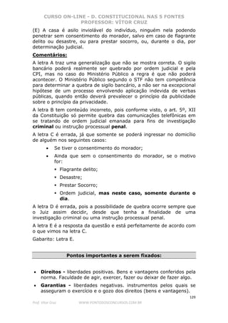 CURSO ON-LINE - D. CONSTITUCIONAL NAS 5 FONTES
PROFESSOR: VÍTOR CRUZ
129
Prof. Vítor Cruz WWW.PONTODOSCONCURSOS.COM.BR
(E) A casa é asilo inviolável do indivíduo, ninguém nela podendo
penetrar sem consentimento do morador, salvo em caso de flagrante
delito ou desastre, ou para prestar socorro, ou, durante o dia, por
determinação judicial.
Comentários:
A letra A traz uma generalização que não se mostra correta. O sigilo
bancário poderá realmente ser quebrado por ordem judicial e pela
CPI, mas no caso do Ministério Público a regra é que não poderá
acontecer. O Ministério Público segundo o STF não tem competência
para determinar a quebra de sigilo bancário, a não ser na excepcional
hipótese de um processo envolvendo aplicação indevida de verbas
públicas, quando então deverá prevalecer o princípio da publicidade
sobre o princípio da privacidade.
A letra B tem conteúdo incorreto, pois conforme visto, o art. 5º, XII
da Constituição só permite quebra das comunicações telefônicas em
se tratando de ordem judicial emanada para fins de investigação
criminal ou instrução processual penal.
A letra C é errada, já que somente se poderá ingressar no domicílio
de alguém nos seguintes casos:
• Se tiver o consentimento do morador;
• Ainda que sem o consentimento do morador, se o motivo
for:
Flagrante delito;
Desastre;
Prestar Socorro;
Ordem judicial, mas neste caso, somente durante o
dia.
A letra D é errada, pois a possibilidade de quebra ocorre sempre que
o Juiz assim decidir, desde que tenha a finalidade de uma
investigação criminal ou uma instrução processual penal.
A letra E é a resposta da questão e está perfeitamente de acordo com
o que vimos na letra C.
Gabarito: Letra E.
Pontos importantes a serem fixados:
• Direitos - liberdades positivas. Bens e vantagens conferidos pela
norma. Faculdade de agir, exercer, fazer ou deixar de fazer algo.
• Garantias - liberdades negativas. instrumentos pelos quais se
asseguram o exercício e o gozo dos direitos (bens e vantagens).
 