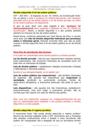 CURSO ON-LINE - D. CONSTITUCIONAL NAS 5 FONTES
PROFESSOR: VÍTOR CRUZ
13
Prof. Vítor Cruz WWW.PONTODOSCONCURSOS.COM.BR
Direito adquirido X lei de ordem pública:
STF – ADI 493 → O disposto no art. 5º, XXXVI, da Constituição Fede-
ral, se aplica a toda e qualquer lei infraconstitucional, sem qualquer
distinção entre lei de direito público e lei de direito privado, ou entre
lei de ordem pública e lei dispositiva.
O que se quer dizer com esse julgado é que "qualquer lei
infraconstitucional deve respeitar o disposto no art. 5º, XXXVI da
Constituição". Assim, o direito adquirido e o ato jurídico perfeito
aplicam-se inclusive às leis de ordem pública.
Desta forma, conforme salientado por José Afonso da Silva, o correto
seria dizer que não há direito adquirido individual que prevaleça
sobre o interesse geral. Estando incorreto falar que não se pode
invocar o direito adquirido face à lei de ordem pública ou lei de direito
público.
Para fins de elucidação dos termos:
A lei pode ser classificada como direito público ou direito privado:
Lei de direito privado - são leis que regulamentam relações estritas
entre particulares, não envolvem interesses da sociedade como um
todo nem os interesses do Estado.
Leis de direito público - estabelecem relações envolvendo o Estado
e defendendo o interesse público.
Quanto à sua obrigatoriedade, as lei podem ser:
Leis de ordem pública (ou imperativas) - são também chamadas
de cogentes, são aquelas leis imperativas que organizam a
sociedade, proibindo ou autorizando condutas. Sendo de
observância obrigatória, a autonomia particular não pode se opor a
elas.
Leis dispositivas - são aquelas leis não imperativas, estabelecem
direcionamentos, mas sem negar a autonomia privada. São as
normas que irão vigorar em caso de silêncio das partes.
Mais uma vez ratificando: qualquer lei, independentemente do seu
teor ou classificação deve respeitar o ato jurídico perfeito, o direito
adquirido e a coisa julgada.
Direito adquirido X regime jurídico:
A recorrente frase "não existe direito adquirido a regime jurídico"
decorre de diversos julgados onde o STF reconheceu que a mudança
das relações institucionais entre o Estado e seus servidores não
podem ser impugnadas sob a alegação de que os servidores teriam
 