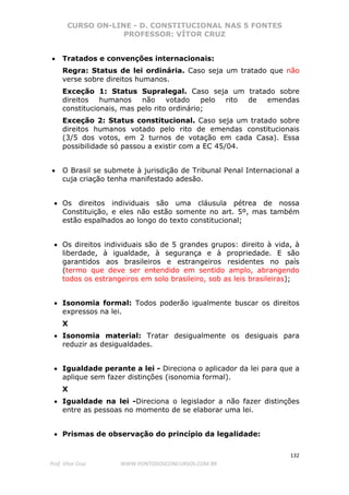 CURSO ON-LINE - D. CONSTITUCIONAL NAS 5 FONTES
PROFESSOR: VÍTOR CRUZ
132
Prof. Vítor Cruz WWW.PONTODOSCONCURSOS.COM.BR
• Tratados e convenções internacionais:
Regra: Status de lei ordinária. Caso seja um tratado que não
verse sobre direitos humanos.
Exceção 1: Status Supralegal. Caso seja um tratado sobre
direitos humanos não votado pelo rito de emendas
constitucionais, mas pelo rito ordinário;
Exceção 2: Status constitucional. Caso seja um tratado sobre
direitos humanos votado pelo rito de emendas constitucionais
(3/5 dos votos, em 2 turnos de votação em cada Casa). Essa
possibilidade só passou a existir com a EC 45/04.
• O Brasil se submete à jurisdição de Tribunal Penal Internacional a
cuja criação tenha manifestado adesão.
• Os direitos individuais são uma cláusula pétrea de nossa
Constituição, e eles não estão somente no art. 5º, mas também
estão espalhados ao longo do texto constitucional;
• Os direitos individuais são de 5 grandes grupos: direito à vida, à
liberdade, à igualdade, à segurança e à propriedade. E são
garantidos aos brasileiros e estrangeiros residentes no país
(termo que deve ser entendido em sentido amplo, abrangendo
todos os estrangeiros em solo brasileiro, sob as leis brasileiras);
• Isonomia formal: Todos poderão igualmente buscar os direitos
expressos na lei.
X
• Isonomia material: Tratar desigualmente os desiguais para
reduzir as desigualdades.
• Igualdade perante a lei - Direciona o aplicador da lei para que a
aplique sem fazer distinções (isonomia formal).
X
• Igualdade na lei -Direciona o legislador a não fazer distinções
entre as pessoas no momento de se elaborar uma lei.
• Prismas de observação do princípio da legalidade:
 