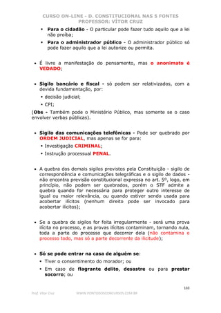 CURSO ON-LINE - D. CONSTITUCIONAL NAS 5 FONTES
PROFESSOR: VÍTOR CRUZ
133
Prof. Vítor Cruz WWW.PONTODOSCONCURSOS.COM.BR
Para o cidadão - O particular pode fazer tudo aquilo que a lei
não proíba;
Para o administrador público - O administrador público só
pode fazer aquilo que a lei autorize ou permita.
• É livre a manifestação do pensamento, mas o anonimato é
VEDADO;
• Sigilo bancário e fiscal - só podem ser relativizados, com a
devida fundamentação, por:
decisão judicial;
CPI;
(Obs - Também pode o Ministério Público, mas somente se o caso
envolver verbas públicas).
• Sigilo das comunicações telefônicas - Pode ser quebrado por
ORDEM JUDICIAL, mas apenas se for para:
Investigação CRIMINAL;
Instrução processual PENAL.
• A quebra dos demais sigilos previstos pela Constituição - sigilo de
correspondência e comunicações telegráficas e o sigilo de dados -
não encontra previsão constitucional expressa no art. 5º, logo, em
princípio, não podem ser quebrados, porém o STF admite a
quebra quando for necessária para proteger outro interesse de
igual ou maior relevância, ou quando estiver sendo usada para
acobertar ilícitos (nenhum direito pode ser invocado para
acobertar ilícitos);
• Se a quebra de sigilos for feita irregularmente - será uma prova
ilícita no processo, e as provas ilícitas contaminam, tornando nula,
toda a parte do processo que decorrer dela (não contamina o
processo todo, mas só a parte decorrente da ilicitude);
• Só se pode entrar na casa de alguém se:
Tiver o consentimento do morador; ou
Em caso de flagrante delito, desastre ou para prestar
socorro; ou
 