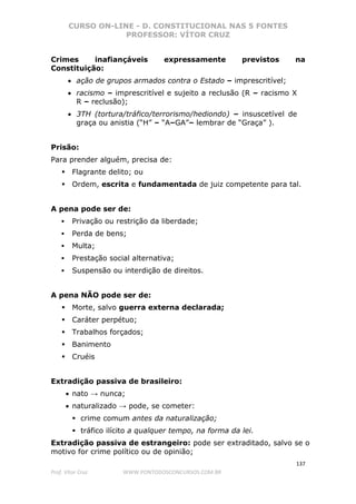CURSO ON-LINE - D. CONSTITUCIONAL NAS 5 FONTES
PROFESSOR: VÍTOR CRUZ
137
Prof. Vítor Cruz WWW.PONTODOSCONCURSOS.COM.BR
Crimes inafiançáveis expressamente previstos na
Constituição:
• ação de grupos armados contra o Estado – imprescritível;
• racismo – imprescritível e sujeito a reclusão (R – racismo X
R – reclusão);
• 3TH (tortura/tráfico/terrorismo/hediondo) – insuscetível de
graça ou anistia (“H” – “A–GA”– lembrar de “Graça” ).
Prisão:
Para prender alguém, precisa de:
Flagrante delito; ou
Ordem, escrita e fundamentada de juiz competente para tal.
A pena pode ser de:
Privação ou restrição da liberdade;
Perda de bens;
Multa;
Prestação social alternativa;
Suspensão ou interdição de direitos.
A pena NÃO pode ser de:
Morte, salvo guerra externa declarada;
Caráter perpétuo;
Trabalhos forçados;
Banimento
Cruéis
Extradição passiva de brasileiro:
• nato → nunca;
• naturalizado → pode, se cometer:
crime comum antes da naturalização;
tráfico ilícito a qualquer tempo, na forma da lei.
Extradição passiva de estrangeiro: pode ser extraditado, salvo se o
motivo for crime político ou de opinião;
 