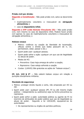 CURSO ON-LINE - D. CONSTITUCIONAL NAS 5 FONTES
PROFESSOR: VÍTOR CRUZ
138
Prof. Vítor Cruz WWW.PONTODOSCONCURSOS.COM.BR
Prisão civil por dívida:
Segundo a Constituição - Não pode prisão civil, salvo se decorrente
de:
Inadimplemento voluntário e inescusável de obrigação
alimentícia; e
caso de depositário infiel.
Segundo o STF (vide Súmula Vinculante 25) - Não pode prisão
civil, nem mesmo no caso de depositário infiel. Poderá haver prisão
civil apenas no caso de inadimplemento voluntário e inescusável de
obrigação alimentícia; e
Habeas corpus
• Motivo: violência ou coação da liberdade de locomoção;
(Abuso contra o direito que todos possuem de ir, vir,
permanecer, estar, passar e etc.)
• Quem pode usar: qualquer pessoa;
• Quem pode sofrer a ação: qualquer um que use de ilegalidade
ou abuso de poder.
• Modos de HC:
Preventivo: Caso haja ameaça de sofrer a coação;
Repressivo: Caso esteja sofrendo a coação.
• Custas: (LXXVII) São gratuitas as ações de “habeas-corpus”;
CF, Art. 142 § 2º → Não caberá habeas corpus em relação a
punições disciplinares militares.
Mandado de segurança
• Motivo: proteger direito líquido e certo, não amparado por HC ou
HD.
• Quem pode usar: qualquer pessoa (PF, PJ ou até mesmo órgão
público – independente ou autônomo) seja na forma preventiva ou
repressiva.
• Quem pode sofrer a ação: autoridade pública ou agente de PJ no
exercício de atribuições do poder público que use de ilegalidade ou
abuso de poder. Segundo a lei 12016/09, equiparam-se às
autoridades:
Os representantes ou órgãos de partidos políticos;
 