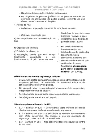 CURSO ON-LINE - D. CONSTITUCIONAL NAS 5 FONTES
PROFESSOR: VÍTOR CRUZ
139
Prof. Vítor Cruz WWW.PONTODOSCONCURSOS.COM.BR
Os administradores de entidades autárquicas;
Os dirigentes de pessoas jurídicas ou as pessoas naturais no
exercício de atribuições do poder público, somente no que
disser respeito a essas atribuições.
• Modos de MS:
Individual: impetrado em nome de uma única pessoa;
Coletivo: impetrado por:
e)Partido político com representação no
CN;
f) Organização sindical;
g)Entidade de classe; ou
h)Associação, desde que esta esteja
legalmente constituída e em
funcionamento há pelo menos um ano.
Não cabe mandado de segurança contra:
Os atos de gestão comercial praticados pelos administradores de
empresas públicas, de sociedade de economia mista e de
concessionárias de serviço público.
Ato do qual caiba recurso administrativo com efeito suspensivo,
independentemente de caução;
Decisão judicial da qual caiba recurso com efeito suspensivo;
Decisão judicial transitada em julgado.
Súmulas sobre cabimento de MS:
STF – Súmula nº 625 → Controvérsia sobre matéria de direito
não impede a concessão de mandado de segurança;
STF – Súmula nº 429 → A existência de recurso administrativo
com efeito suspensivo não impede o uso do mandado de
segurança contra omissão da autoridade;
STF – Súmula nº 266 → Não cabe mandado de segurança contra
lei em tese;
Em defesa de direitos
líquidos e certos da
totalidade, ou de parte, dos
seus membros ou
associados, na forma dos
seus estatutos e desde que
pertinentes às suas
finalidades, dispensada,
para tanto, autorização
especial (lei 12016).
Na defesa de seus interesses
legítimos relativos a seus
integrantes ou à finalidade
partidária (lei 12016).
 