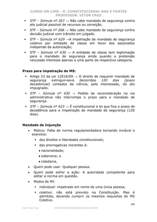 CURSO ON-LINE - D. CONSTITUCIONAL NAS 5 FONTES
PROFESSOR: VÍTOR CRUZ
140
Prof. Vítor Cruz WWW.PONTODOSCONCURSOS.COM.BR
STF – Súmula nº 267 → Não cabe mandado de segurança contra
ato judicial passível de recursos ou correição.
STF - Súmula nº 268 → Não cabe mandado de segurança contra
decisão judicial com trânsito em julgado.
STF - Súmula nº 629 →A impetração de mandado de segurança
coletivo por entidade de classe em favor dos associados
independe da autorização;
STF - Súmula nº 630 → A entidade de classe tem legitimação
para o mandado de segurança ainda quando a pretensão
veiculada interesse apenas a uma parte da respectiva categoria.
Prazo para impetração de MS:
Artigo 23 da Lei 12016/09 → O direito de requerer mandado de
segurança extinguir-se-á decorridos 120 dias (prazo
decadencial) contados da ciência, pelo interessado, do ato
impugnado.
STF – Súmula nº 430 → Pedido de reconsideração na via
administrativa não interrompe o prazo para o mandado de
segurança.
STF – Súmula nº 623 → É constitucional a lei que fixa o prazo de
decadência para a impetração de mandado de segurança (120
dias).
Mandado de Injunção
• Motivo: Falta de norma regulamentadora tornando inviável o
exercício:
dos direitos e liberdades constitucionais;
das prerrogativas inerentes à:
♦nacionalidade;
♦soberania; e
♦cidadania.
• Quem pode usar: Qualquer pessoa.
• Quem pode sofrer a ação: A autoridade competente para
editar a norma em questão.
• Modos de MI:
individual: impetrado em nome de uma única pessoa;
coletivo: não está previsto na Constituição. Mas é
admitido, devendo cumprir os mesmos requisitos do MS
Coletivo.
 